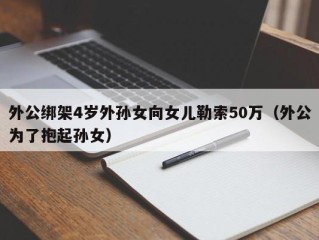 外公绑架4岁外孙女向女儿勒索50万（外公为了抱起孙女）