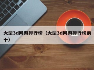 大型3d网游排行榜（大型3d网游排行榜前十）