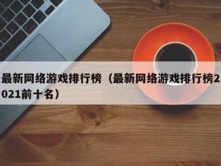 最新网络游戏排行榜（最新网络游戏排行榜2021前十名）