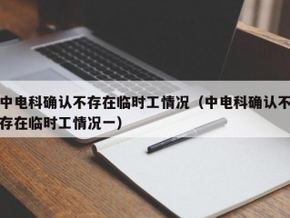 中电科确认不存在临时工情况（中电科确认不存在临时工情况一）