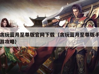 贪玩蓝月至尊版官网下载（贪玩蓝月至尊版手游攻略）