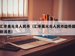 汇率美元兑人民币（汇率美元兑人民币趋势最新消息）