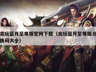 贪玩蓝月至尊版官网下载（贪玩蓝月至尊版兑换码大全）