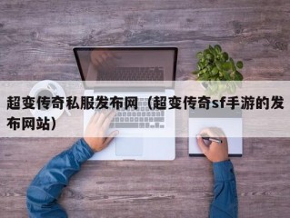 超变传奇私服发布网（超变传奇sf手游的发布网站）